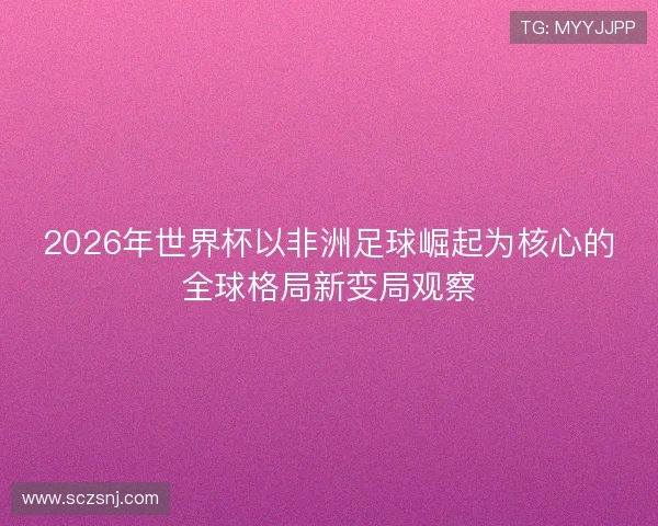 2026年世界杯以非洲足球崛起为核心的全球格局新变局观察
